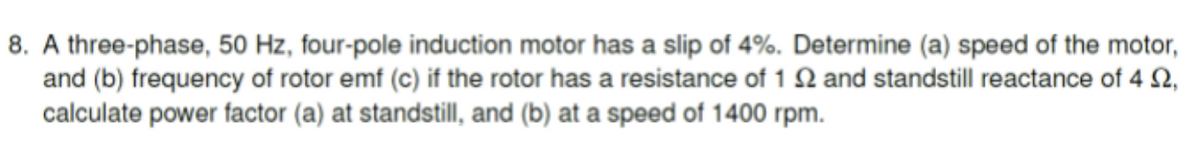 8. A three-phase, 50 Hz, four-pole induction motor has a slip of 4%. Determine (a) speed of the motor,
and (b) frequency of rotor emf (c) if the rotor has a resistance of 12 and standstill reactance of 4 $2,
calculate power factor (a) at standstill, and (b) at a speed of 1400 rpm.