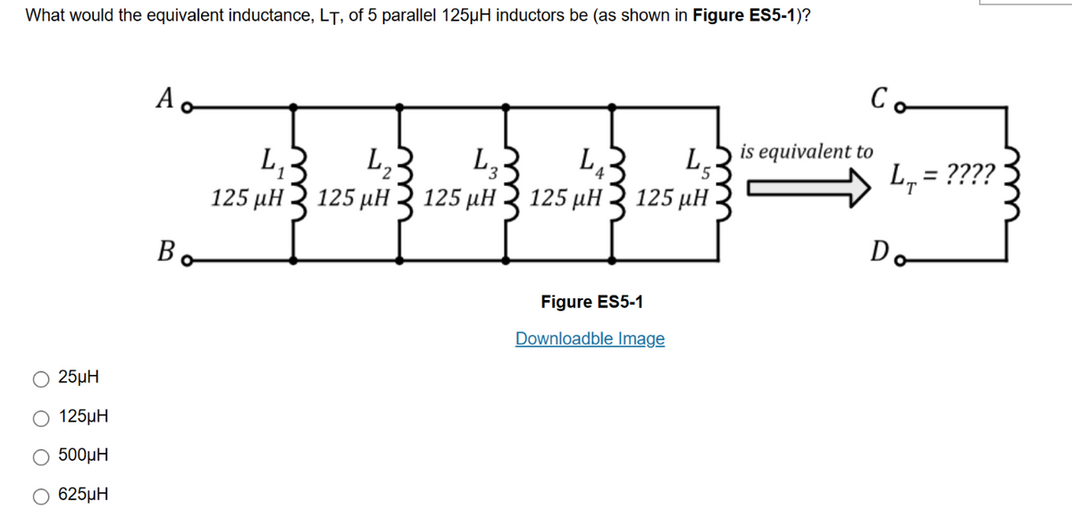 What would the equivalent inductance, LT, of 5 parallel 125µH inductors be (as shown in Figure ES5-1)?
25μH
125μH
500μH
Ο 625μΗ
A
Bo
L₁
125 μΗ
L, ২
3
125 μΗ 3 125 με 3 125 μΗ
27
L₁
4,₂3
L
125 μΗ
Figure ES5-1
Downloadble Image
is equivalent to
L₁ = ????
Do