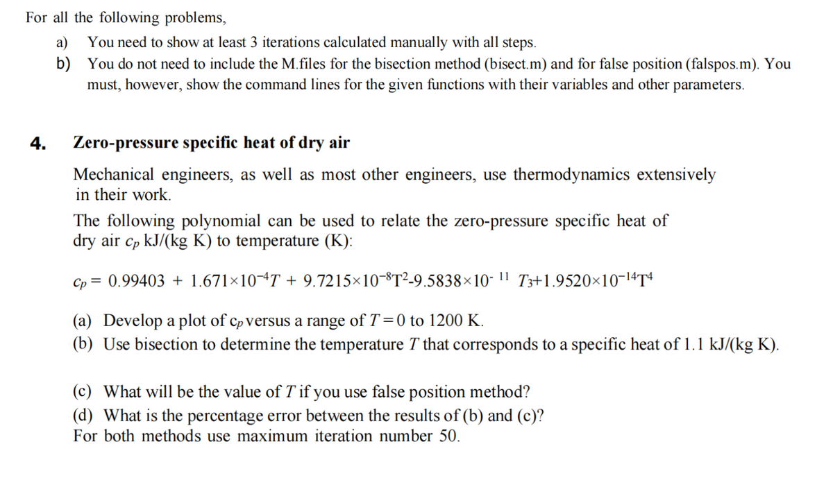 For all the following problems,
a)
b)
4.
You need to show at least 3 iterations calculated manually with all steps.
You do not need to include the M.files for the bisection method (bisect.m) and for false position (falspos.m). You
must, however, show the command lines for the given functions with their variables and other parameters.
Zero-pressure specific heat of dry air
Mechanical engineers, as well as most other engineers, use thermodynamics extensively
in their work.
The following polynomial can be used to relate the zero-pressure specific heat of
dry air cp kJ/(kg K) to temperature (K):
11
0.99403 +1.671×10-4T + 9.7215-10-8T²-9.5838×10-
Cp
=
T3+1.9520×10-14T4
(a) Develop a plot of cp versus a range of T=0 to 1200 K.
(b) Use bisection to determine the temperature T that corresponds to a specific heat of 1.1 kJ/(kg K).
(c) What will be the value of T if you use false position method?
(d) What is the percentage error between the results of (b) and (c)?
For both methods use maximum iteration number 50.