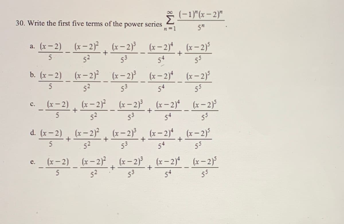 30. Write the first five terms of the power series
* (-1)"(x – 2)"
n=1
5"
a. (x- 2) (x-2), (x- 2)
(x – 2)* , (x-2)³
53
52
54
55
b. (x– 2)
(x – 2)²
(x- 2)
52
(x – 2)*
(x- 2)5
54
53
55
(x- 2), (x-2) (x- 2), (x-2) (x-2)5
с.
52
53
54
55
d. (x- 2) , (x-2)² (x-2) (x-2) (x-2)
52
53
54
55
(x-2) (x-2)2
е.
(x-2)3
(x- 2)* (x– 2)°
52
53
54
55
in
