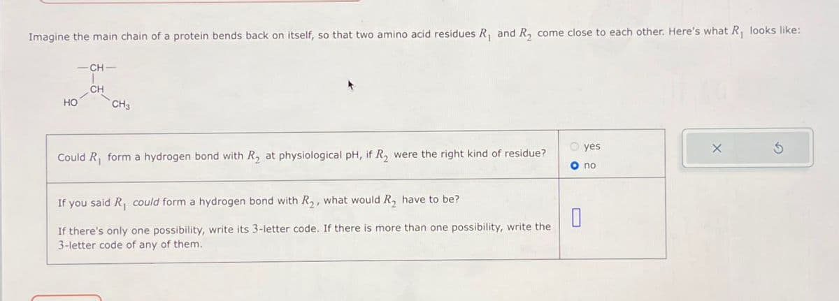 Imagine the main chain of a protein bends back on itself, so that two amino acid residues R₁ and R2 come close to each other. Here's what R₁ looks like:
-CH-
HO
CH
CH3
Could R₁ form a hydrogen bond with R₂ at physiological pH, if R₂ were the right kind of residue?
If you said R₁ could form a hydrogen bond with R2, what would R₂ have to be?
If there's only one possibility, write its 3-letter code. If there is more than one possibility, write the
3-letter code of any of them.
yes
X
© no
G