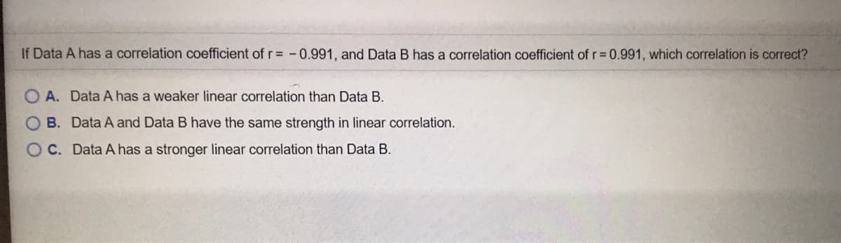 If Data A has a correlation coefficient of r= -0.991, and Data B has a correlation coefficient of r 0.991, which correlation is correct?
O A. Data A has a weaker linear correlation than Data B.
B. Data A and Data B have the same strength in linear correlation.
OC. Data A has a stronger linear correlation than Data B.
