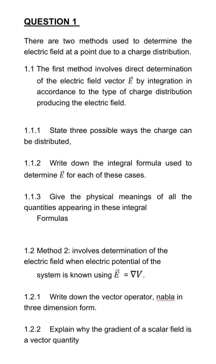 QUESTION 1
There are two methods used to determine the
electric field at a point due to a charge distribution.
1.1 The first method involves direct determination
of the electric field vector Ē integration in
accordance to the type of charge distribution
producing the electric field.
1.1.1 State three possible ways the charge can
be distributed,
1.1.2 Write down the integral formula used to
determine E for each of these cases.
1.1.3 Give the physical meanings of all the
quantities appearing in these integral
Formulas
1.2 Method 2: involves determination of the
electric field when electric potential of the
= VV.
system is known using E
1.2.1 Write down the vector operator, nabla in
three dimension form.
1.2.2 Explain why the gradient of a scalar field is
a vector quantity