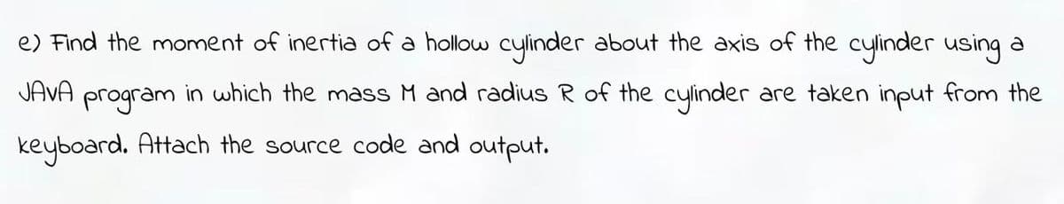 e) Find the moment of inertia of a hollow cylinder about the axis of the cylinder using a
JAVA
program
in which the mass M and radius R of the cylinder are taken input from the
keyboard. Attach the source code and output.
