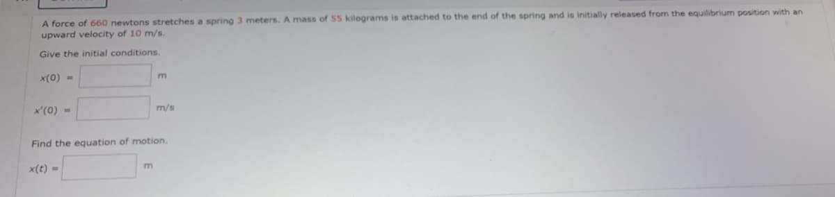 A force of 660 newtons stretches a spring 3 meters. A mass of 55 kilograms is attached to the end of the spring and is initially released from the equilibrium position with an
upward velocity of 10 m/s.
Give the initial conditions.
x(0) =
x'(0) =
m
m
m/s
Find the equation of motion.
x(t) =