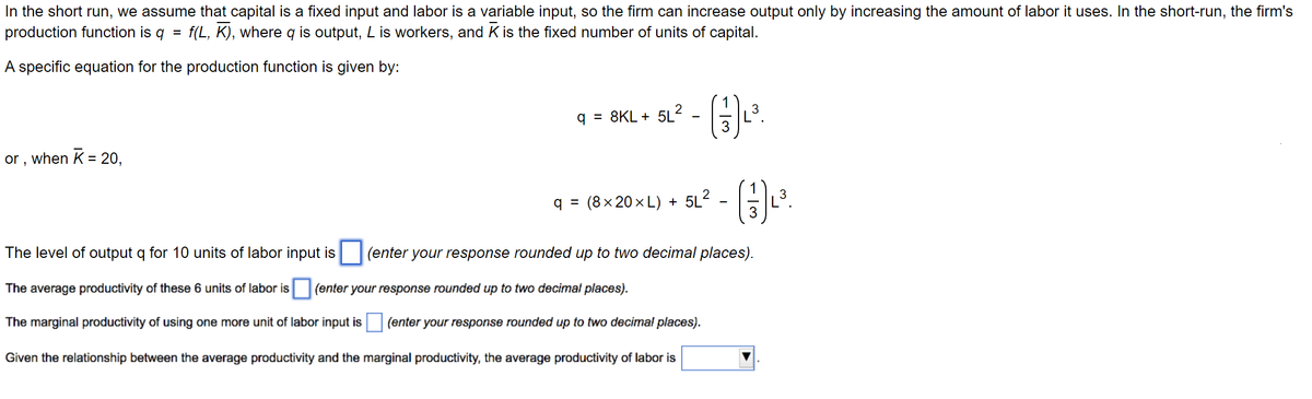 In the short run, we assume that capital is a fixed input and labor is a variable input, so the firm can increase output only by increasing the amount of labor it uses. In the short-run, the firm's
production function is q
=
f(L,K), where q is output, L is workers, and K is the fixed number of units of capital.
A specific equation for the production function is given by:
or, when K = 20,
q 8KL+ 5L²
=
q = (8×20×L) + 5L²
The level of output q for 10 units of labor input is (enter your response rounded up to two decimal places).
The average productivity of these 6 units of labor is (enter your response rounded up to two decimal places).
The marginal productivity of using one more unit of labor input is (enter your response rounded up to two decimal places).
Given the relationship between the average productivity and the marginal productivity, the average productivity of labor is
3