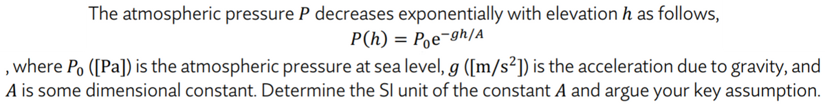The atmospheric pressure P decreases exponentially with elevation h as follows,
P(h) = Pe¬gh/A
, where Po ([Pa]) is the atmospheric pressure at sea level, g ([m/s²]) is the acceleration due to gravity, and
A is some dimensional constant. Determine the Sl unit of the constant A and argue your key assumption.
