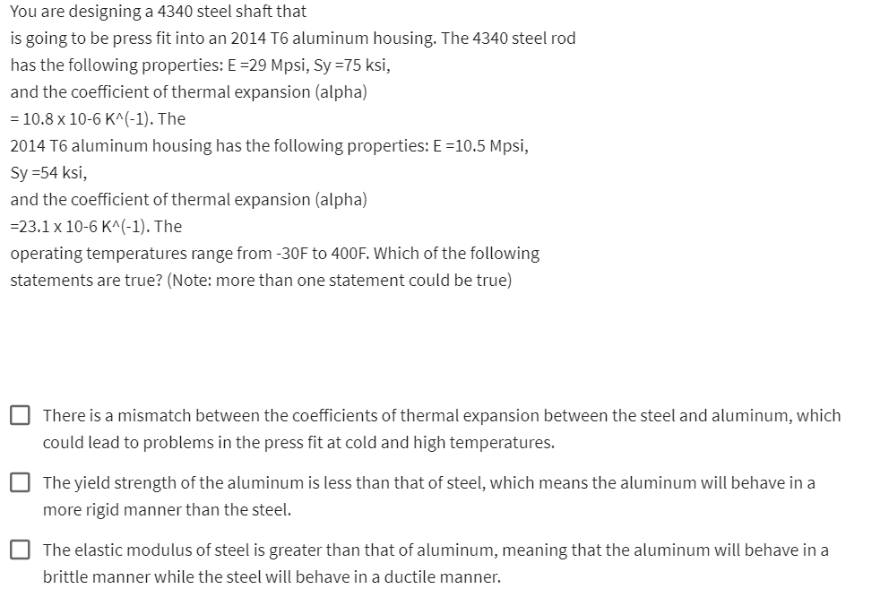 You are designing a 4340 steel shaft that
is going to be press fit into an 2014 T6 aluminum housing. The 4340 steel rod
has the following properties: E =29 Mpsi, Sy =75 ksi,
and the coefficient of thermal expansion (alpha)
= 10.8 x 10-6 K^(-1). The
2014 T6 aluminum housing has the following properties: E =10.5 Mpsi,
Sy =54 ksi,
and the coefficient of thermal expansion (alpha)
=23.1 x 10-6 K^(-1). The
operating temperatures range from -30F to 400F. Which of the following
statements are true? (Note: more than one statement could be true)
There is a mismatch between the coefficients of thermal expansion between the steel and aluminum, which
could lead to problems in the press fit at cold and high temperatures.
The yield strength of the aluminum is less than that of steel, which means the aluminum will behave in a
more rigid manner than the steel.
The elastic modulus of steel is greater than that of aluminum, meaning that the aluminum will behave in a
brittle manner while the steel will behave in a ductile manner.
