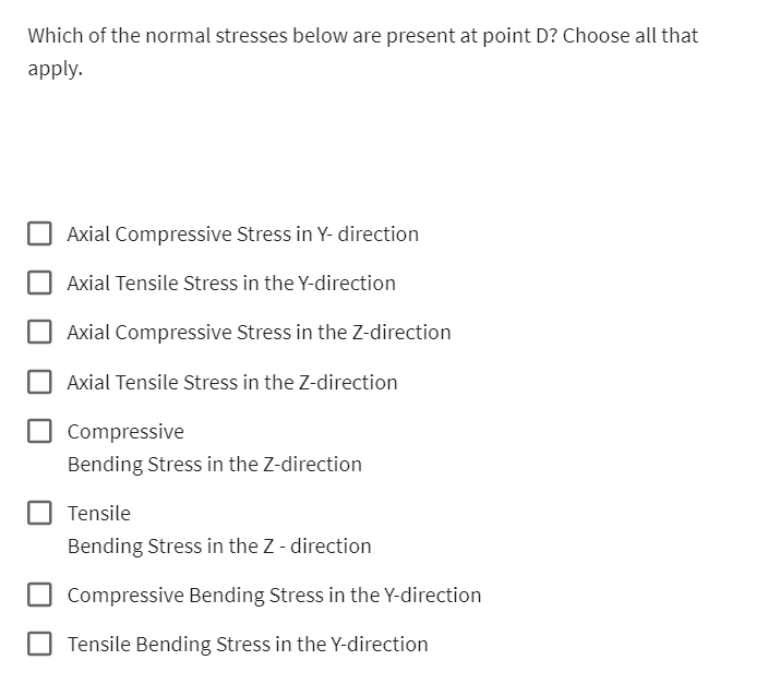 Which of the normal stresses below are present at point D? Choose all that
apply.
Axial Compressive Stress in Y- direction
Axial Tensile Stress in the Y-direction
Axial Compressive Stress in the Z-direction
Axial Tensile Stress in the Z-direction
Compressive
Bending Stress in the Z-direction
Tensile
Bending Stress in the Z - direction
Compressive Bending Stress in the Y-direction
Tensile Bending Stress in the Y-direction
