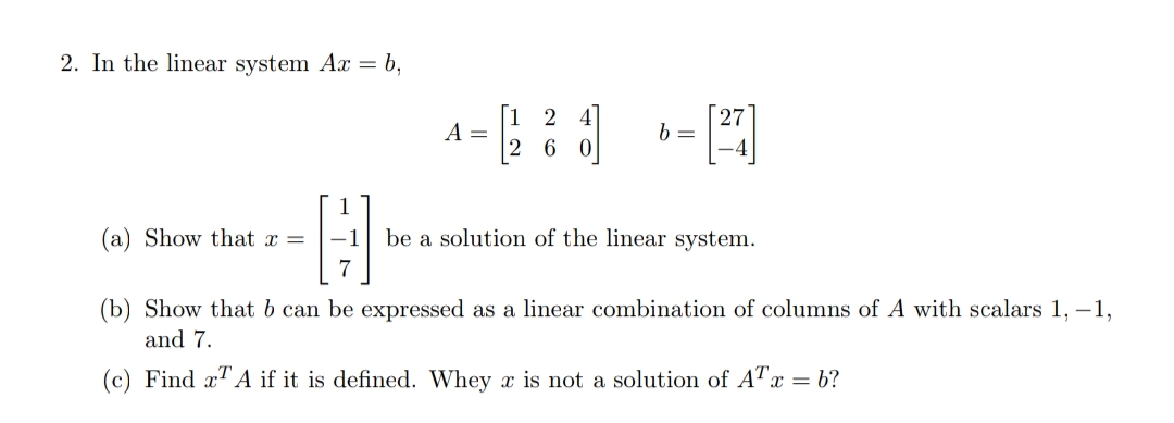 2. In the linear system Ax = b,
27
b =
2
A =
6
(a) Show that x =
be a solution of the linear system.
7
(b) Show that b can be expressed as a linear combination of columns of A with scalars 1, -1,
and 7.
(c) Find x A if it is defined. Whey x is not a solution of ATx = b?
