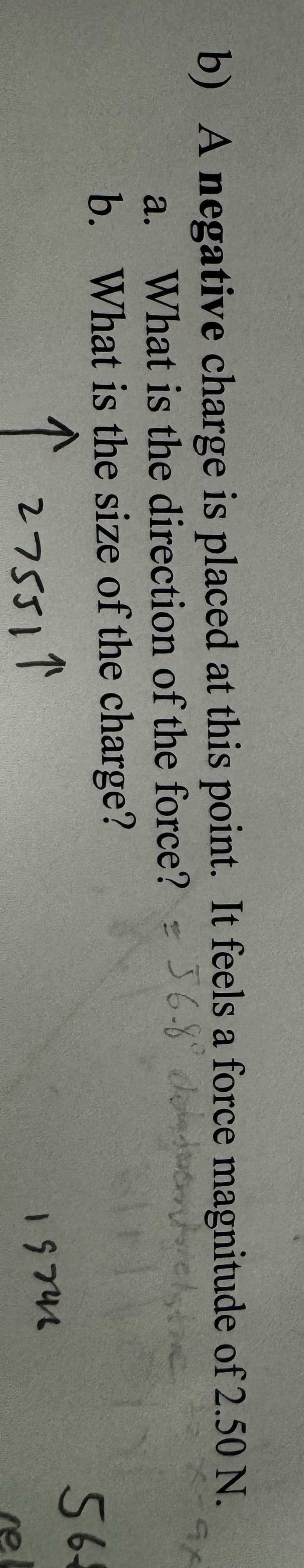 b) A negative charge is placed at this point. It feels a force magnitude of 2.50 N.
a. What is the direction of the force? = 56-8° delic
b. What is the size of the charge?
275511
56
19742
ne