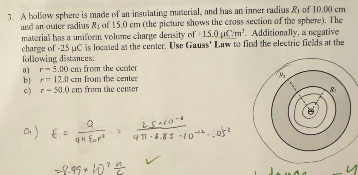 3. A hollow sphere is made of an insulating material, and has an inner radius R₁ of 10.00 cm
and an outer radius R2 of 15.0 cm (the picture shows the cross section of the sphere). The
material has a uniform volume charge density of +15.0 μC/m³. Additionally, a negative
charge of -25 μC is located at the center. Use Gauss' Law to find the electric fields at the
following distances:
a) r = 5.00 cm from the center
b) r = 12.0 cm from the center
c) r=50.0 cm from the center
R₂
R₁
a) E =
Q
25×10-6
4th Eor²
4π- 8.85-10-12.052
=8.99* 10th