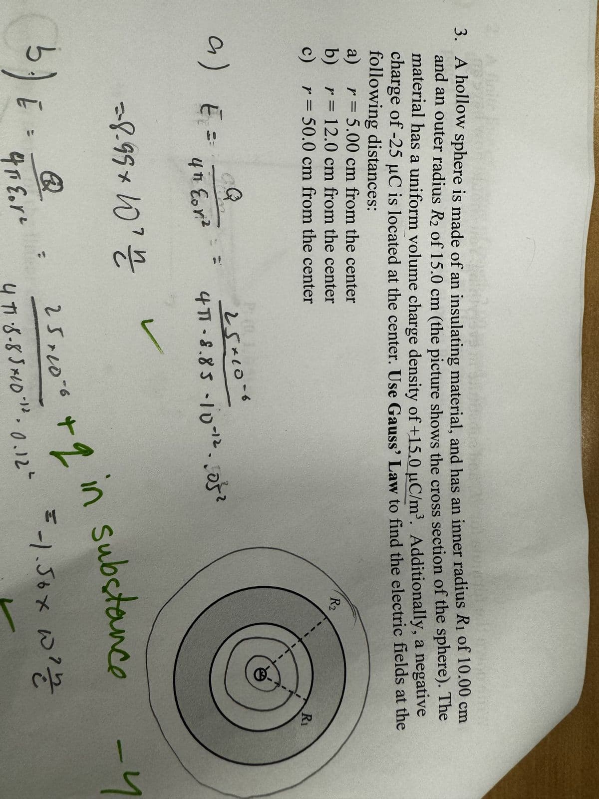 3. A hollow sphere is made of an insulating material, and has an inner radius R₁ of 10.00 cm
and an outer radius R2 of 15.0 cm (the picture shows the cross section of the sphere). The
material has a uniform volume charge density of +15.0 μC/m³. Additionally, a negative
charge of -25 μC is located at the center. Use Gauss' Law to find the electric fields at the
following distances:
WITD
a) r = 5.00 cm from the center
b)
r = 12.0 cm from the center
c)
r = 50.0 cm from the center
R₂
R₁
a) E₁ =
Q
25×10-6
4πh Eor²
=-8-99× 10' n
b
3.) E =
இ
4 FEor
4π-8.85-10-12.052
25.10.6
D
+2 in substance
4 π1.8-85×10.12 0.12"
= -1.50x w²m
-4