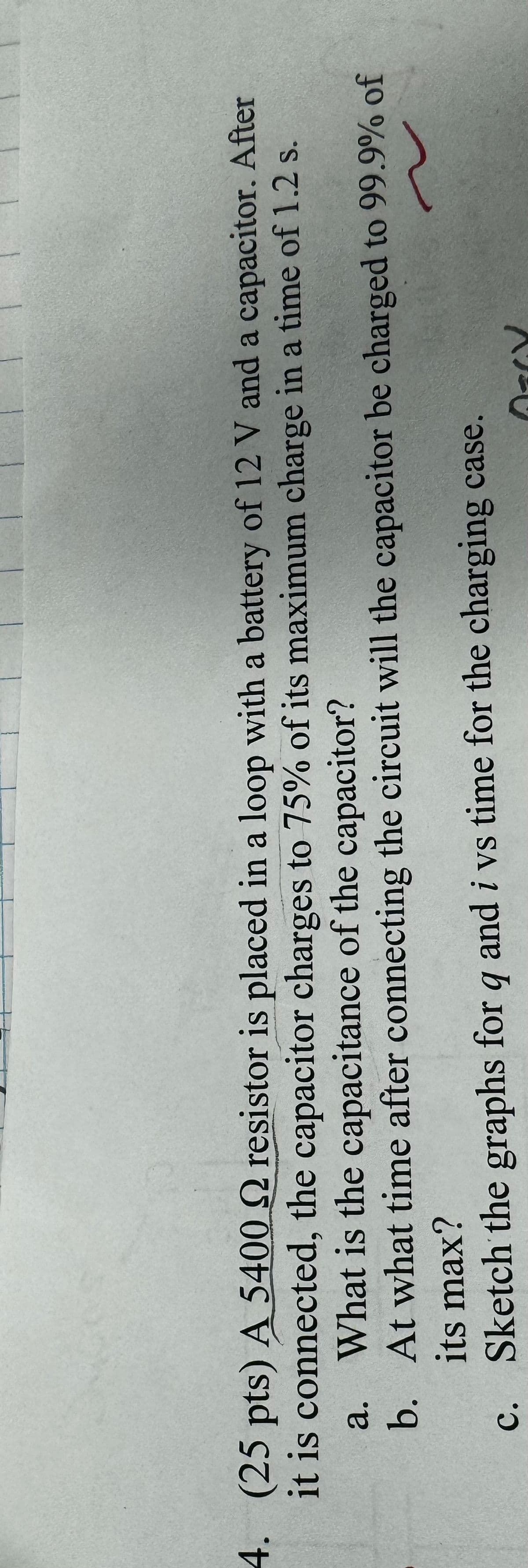 4. (25 pts) A 5400 2 resistor is placed in a loop with a battery of 12 V and a capacitor. After
it is connected, the capacitor charges to 75% of its maximum charge in a time of 1.2 s.
a.
What is the capacitance of the capacitor?
b. At what time after connecting the circuit will the capacitor be charged to 99.9% of
its max?
c. Sketch the graphs for q and i vs time for the charging case.