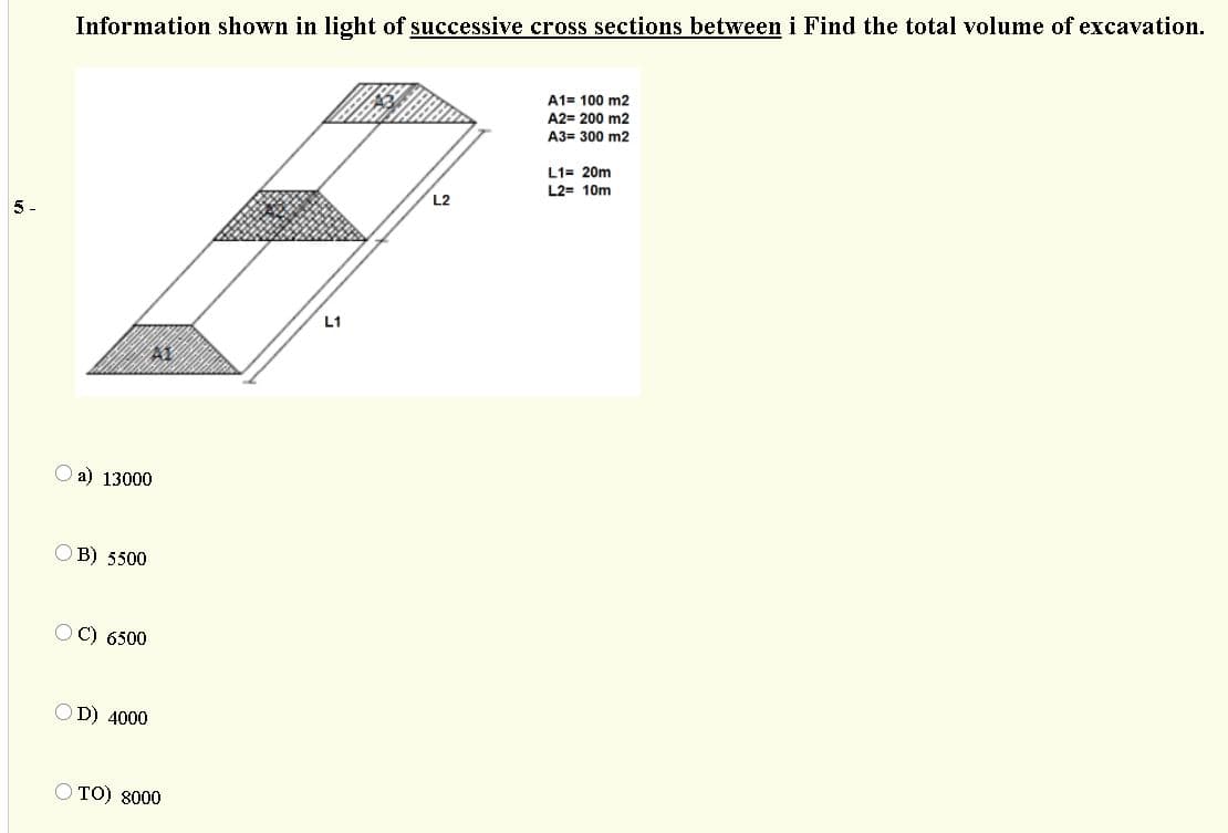 Information shown in light of successive cross sections between i Find the total volume of excavation.
A1= 100 m2
A2= 200 m2
A3= 300 m2
L1= 20m
L2= 10m
L2
5.
L1
a) 13000
OB) 5500
C) 6500
OD) 4000
O TO) 8000
