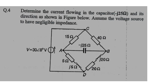 Q.4
Determine the current flowing in the capacitor(-j250) and its
direction as shown in Figure below. Assume the voltage source
to have negligible impedance.
V=30/0° V
152
552
--/250
HH
40 Ω
B
j2092
1512202
D