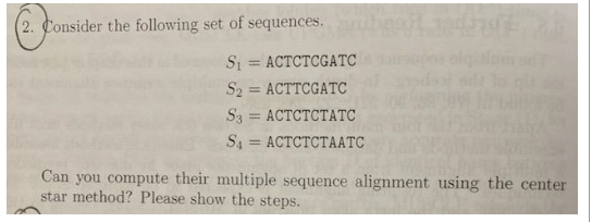 (2. Consider the following set of sequences.
S₁ ACTCTCGATC
=
S2 = ACTTCGATC
S3 ACTCTCTATC
=
S4 ACTCTCTAATC
=
Can you compute their multiple sequence alignment using the center
star method? Please show the steps.