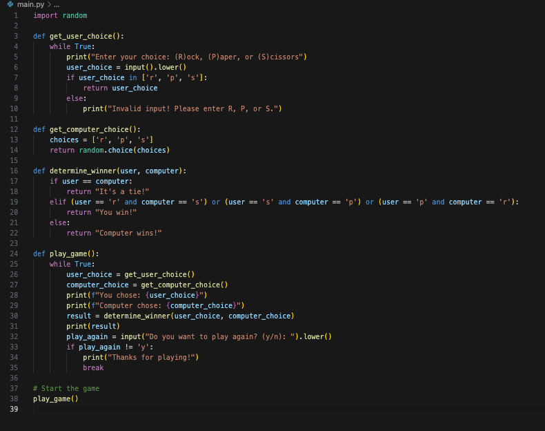 main.py> ...
1 import random
2
3
4
5
6
7
8
9
10
11
12
13
14
15
16
17
18
19
20
21
22
23
24
25
26
27
28
29
30
31
32
33
34
35
36
37
38
39
def get_user_choice():
while True:
print("Enter your choice: (R)ock, (P)aper, or (S) cissors")
user_choice = input().lower()
if user_choice in ['r', 'p', 's']:
return user_choice
else:
print("Invalid input! Please enter R, P, or S.")
def get_computer_choice():
choices = ['r', 'p', 's']
return random.choice
def determine_winner(user, computer):
if user == computer:
else:
return "It's a tie!"
elif (user == 'r' and computer == 's') or (user == 's' and computer == 'p') or (user == 'p' and computer == 'r'):
return "You win!"
(choices)
return "Computer wins!"
def play_game():
while True:
user_choice = get_user_choice()
computer_choice = get_computer_choice()
print (f"You chose: (user_choice}")
print (f"Computer chose: {computer_choice}")
result = determine_winner (user_choice, computer_choice)
print (result)
play_again = input("Do you want to play again? (y/n): ").lower()
if play_again != 'y':
print("Thanks for playing!")
break
# Start the game
play_game ()