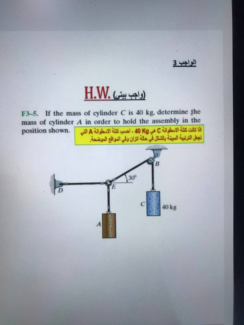 الواجب 3
H.W. )
F3-5. If the mass of cylinder C is 40 kg, determine the
mass of cylinder A in order to hold the assembly in the
position shown. A As al. 40 Kgc s cs la
تجعل الترتيبة المبينة بالشكل في حلة اتزان وفي المواقع الموضحة
30
40 kg
