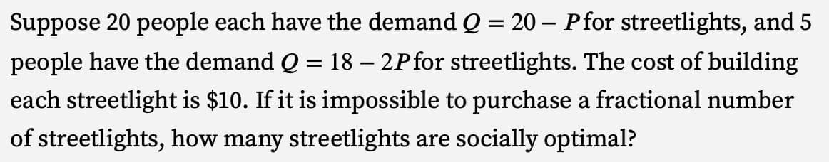 Suppose 20 people each have the demand Q = 20 - Pfor streetlights, and 5
people have the demand Q = 18 - 2P for streetlights. The cost of building
each streetlight is $10. If it is impossible to purchase a fractional number
of streetlights, how many streetlights are socially optimal?
