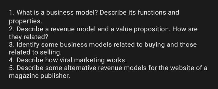 1. What is a business model? Describe its functions and
properties.
2. Describe a revenue model and a value proposition. How are
they related?
3. Identify some business models related to buying and those
related to selling.
4. Describe how viral marketing works.
5. Describe some alternative revenue models for the website of a
magazine publisher.
