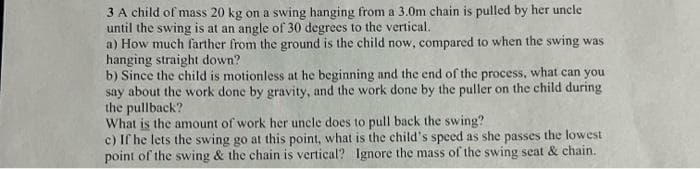 3 A child of mass 20 kg on a swing hanging from a 3.0m chain is pulled by her uncle
until the swing is at an angle of 30 degrees to the vertical.
a) How much farther from the ground is the child now, compared to when the swing was
hanging straight down?
b) Since the child is motionless at he beginning and the end of the process, what can you
say about the work done by gravity, and the work done by the puller on the child during
the pullback?
What is the amount of work her uncle does to pull back the swing?
c) If he lets the swing go at this point, what is the child's speed as she passes the lowest
point of the swing & the chain is vertical? Ignore the mass of the swing seat & chain.