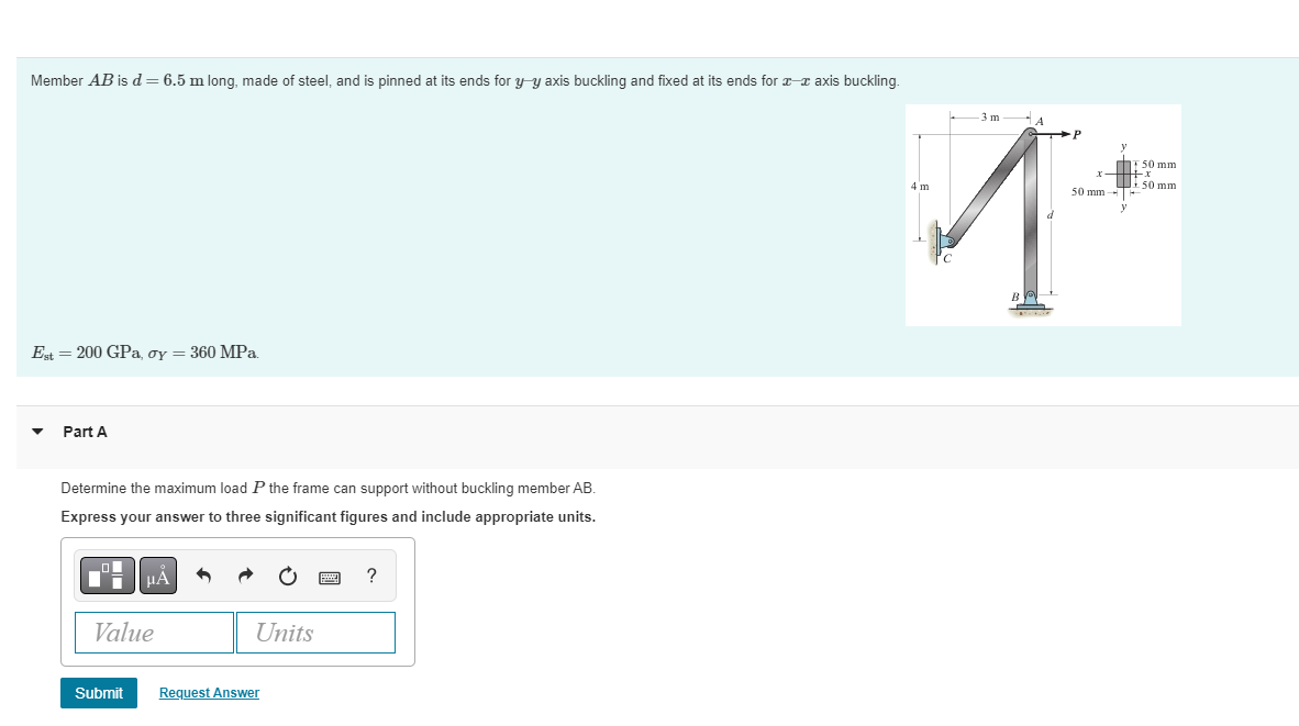 Member AB is d = 6.5 m long, made of steel, and is pinned at its ends for y-y axis buckling and fixed at its ends for - axis buckling.
Est = 200 GPa, oy = 360 MPa.
Part A
Determine the maximum load P the frame can support without buckling member AB.
Express your answer to three significant figures and include appropriate units.
μA
Value
Submit
Units
Request Answer
?
4 m
-3m-4
F 50 mm
x+x
50 mmH
s
50 mm