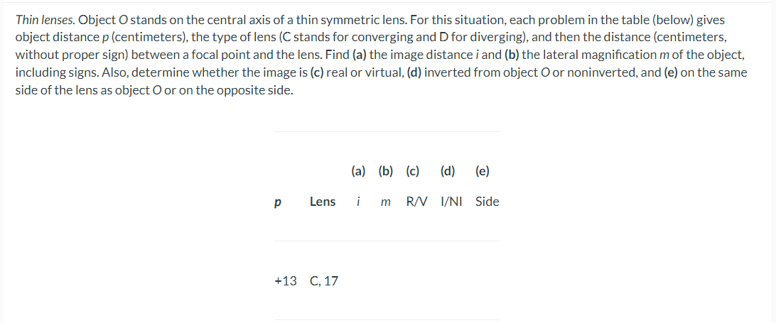 Thin lenses. Object O stands on the central axis of a thin symmetric lens. For this situation, each problem in the table (below) gives
object distancep (centimeters), the type of lens (C stands for converging and D for diverging), and then the distance (centimeters,
without proper sign) between a focal point and the lens. Find (a) the image distance i and (b) the lateral magnification m of the object,
including signs. Also, determine whether the image is (c) real or virtual, (d) inverted from object O or noninverted, and (e) on the same
side of the lens as object O or on the opposite side.
(a) (b) (c)
(d)
(e)
Lens
i
m
R/V I/NI Side
+13 lС., 17
