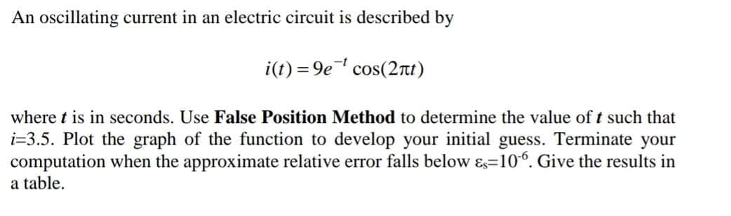 An oscillating current in an electric circuit is described by
i(t) = 9e cos(2rt)
where t is in seconds. Use False Position Method to determine the value of t such that
i=3.5. Plot the graph of the function to develop your initial guess. Terminate your
computation when the approximate relative error falls below ɛs=10°. Give the results in
a table.
