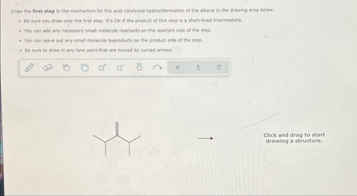 Draw the first step in the mechanism for the acid-catalyzed hydrochlorination of the alkene in the drawing area below.
. Be sure you draw only the first step. It's OK if the product of this step is a short-lived intermediate.
• You can add any necessary small molecule reactants on the reactant side of the step.
• You can leave out any small molecule byproducts on the product side of the step.
. Be sure to draw in any lone pairs that are moved by curved arrows.
Click and drag to start
drawing a structure.
