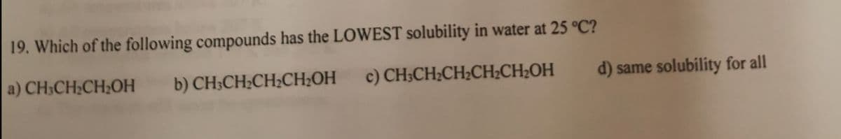 19. Which of the following compounds has the LOWEST solubility in water at 25 °C?
a) CH;CH;CH;OH
b) CH-CH:CH:CH.ОН
c) CH3CH2CH2CH;CH2OH
d) same solubility for all
