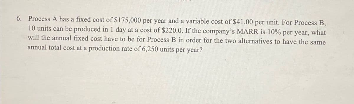 6. Process A has a fixed cost of $175,000 per year and a variable cost of $41.00 per unit. For Process B,
10 units can be produced in 1 day at a cost of $220.0. If the company's MARR is 10% per year, what
will the annual fixed cost have to be for Process B in order for the two alternatives to have the same
annual total cost at a production rate of 6,250 units per year?
