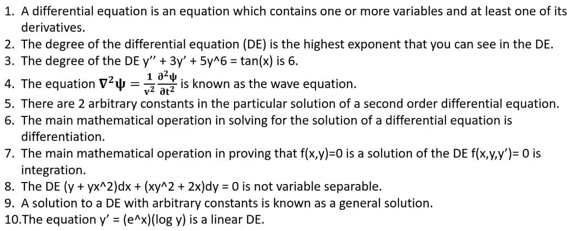 1. A differential equation is an equation which contains one or more variables and at least one of its
derivatives.
2. The degree of the differential equation (DE) is the highest exponent that you can see in the DE.
3. The degree of the DE y" + 3y' + 5y^6 = tan(x) is 6.
4. The equation V²4 =
is known as the wave equation.
v2 at2
5. There are 2 arbitrary constants in the particular solution of a second order differential equation.
6. The main mathematical operation in solving for the solution of a differential equation is
differentiation.
7. The main mathematical operation in proving that f(x,y)=0 is a solution of the DE f(x,y.y')= 0 is
integration.
8. The DE (y + yx^2)dx + (xy^2 + 2x)dy = 0 is not variable separable.
9. A solution to a DE with arbitrary constants is known as a general solution.
10.The equation y' (e^x)(log y) is a linear DE.
