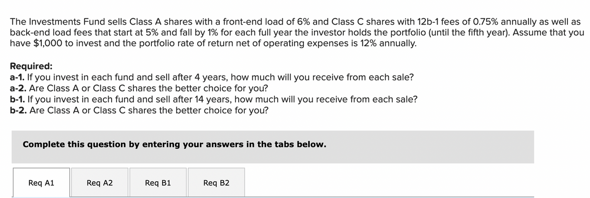 The Investments Fund sells Class A shares with a front-end load of 6% and Class C shares with 12b-1 fees of 0.75% annually as well as
back-end load fees that start at 5% and fall by 1% for each full year the investor holds the portfolio (until the fifth year). Assume that you
have $1,000 to invest and the portfolio rate of return net of operating expenses is 12% annually.
Required:
a-1. If you invest in each fund and sell after 4 years, how much will you receive from each sale?
a-2. Are Class A or Class C shares the better choice for you?
b-1. If you invest in each fund and sell after 14 years, how much will you receive from each sale?
b-2. Are Class A or Class C shares the better choice for you?
Complete this question by entering your answers in the tabs below.
Req A1
Req A2
Req B1
Req B2