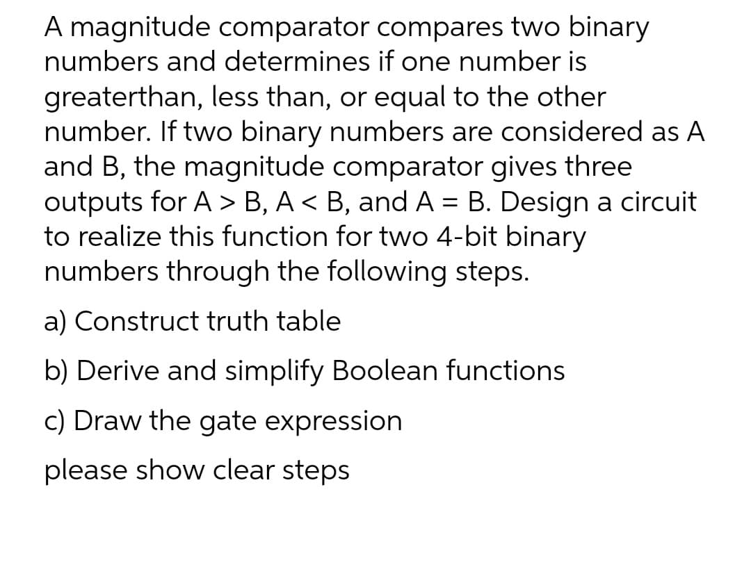 A magnitude comparator compares two binary
numbers and determines if one number is
greaterthan, less than, or equal to the other
number. If two binary numbers are considered as A
and B, the magnitude comparator gives three
outputs for A > B, A < B, and A = B. Design a circuit
to realize this function for two 4-bit binary
numbers through the following steps.
a) Construct truth table
b) Derive and simplify Boolean functions
c) Draw the gate expression
please show clear steps
