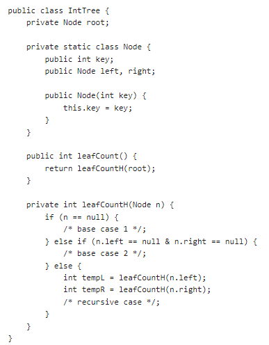 public class IntTree {
private Node root;
}
private static class Node {
public int key;
public Node left, right;
}
}
public Node(int key) {
this.key = key;
public int leafCount() {
return leafCountH(root);
}
}
private int leafCountH (Node n) {
if (n == null) {
/* base case 1 */;
} else if (n.left == null & n.right
/* base case 2 */;
} else {
int templ =
leafCountH(n.left);
int tempR leafCountH(n.right);
/* recursive case */;
== null) {