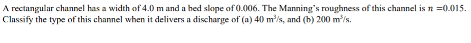 A rectangular channel has a width of 4.0 m and a bed slope of 0.006. The Manning's roughness of this channel is n =0.015.
Classify the type of this channel when it delivers a discharge of (a) 40 m³/s, and (b) 200 m³/s.