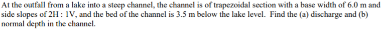 At the outfall from a lake into a steep channel, the channel is of trapezoidal section with a base width of 6.0 m and
side slopes of 2H: IV, and the bed of the channel is 3.5 m below the lake level. Find the (a) discharge and (b)
normal depth in the channel.