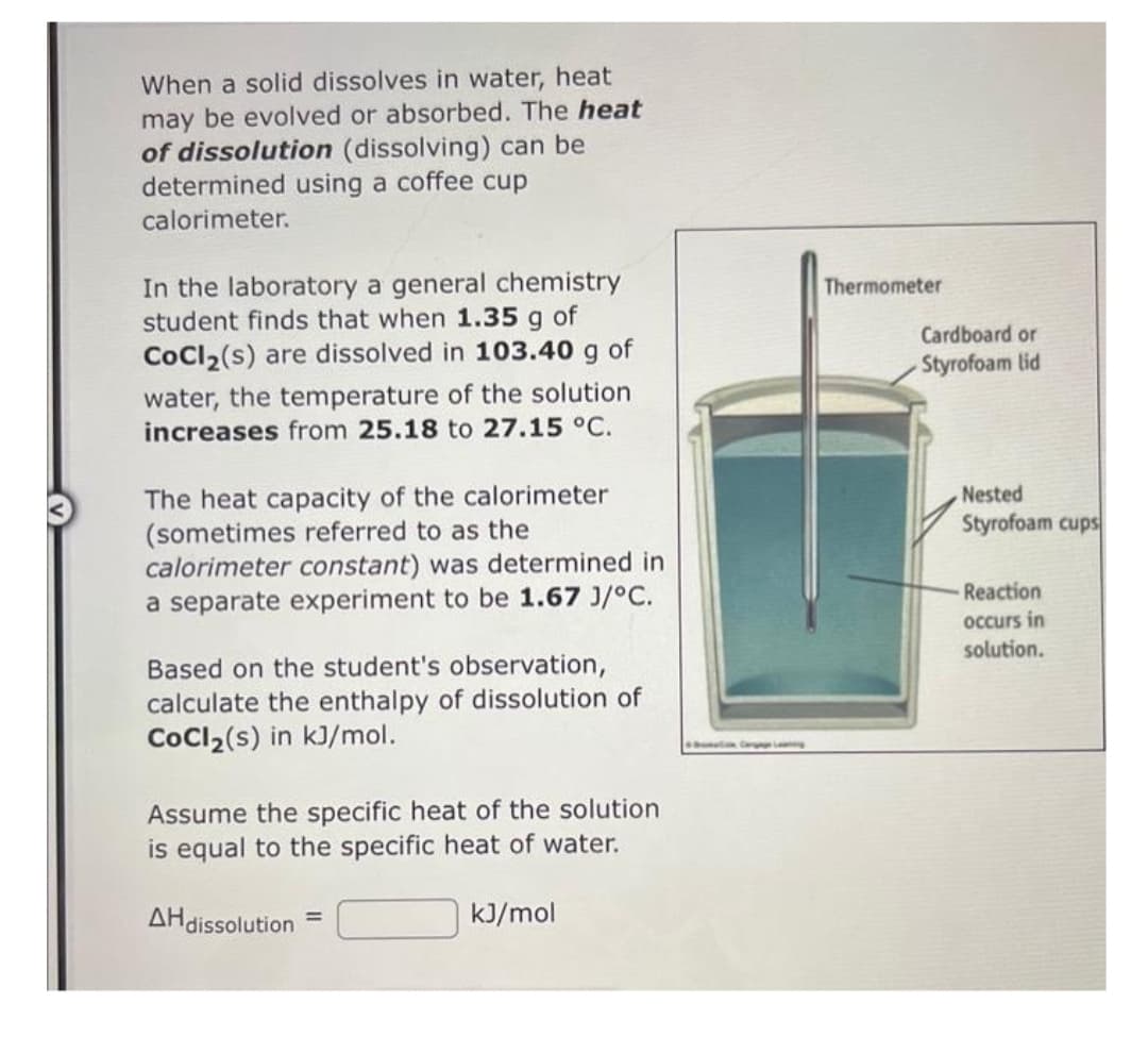 When a solid dissolves in water, heat
may be evolved or absorbed. The heat
of dissolution (dissolving) can be
determined using a coffee cup
calorimeter.
In the laboratory a general chemistry
student finds that when 1.35 g of
CoCl₂(s) are dissolved in 103.40 g of
water, the temperature of the solution
increases from 25.18 to 27.15 °C.
The heat capacity of the calorimeter
(sometimes referred to as the
calorimeter constant) was determined in
a separate experiment to be 1.67 J/°C.
Based on the student's observation,
calculate the enthalpy of dissolution of
CoCl₂(s) in kJ/mol.
Assume the specific heat of the solution
is equal to the specific heat of water.
AH dissolution=
kJ/mol
Thermometer
Cardboard or
Styrofoam lid
Nested
Styrofoam cups
Reaction
occurs in
solution.