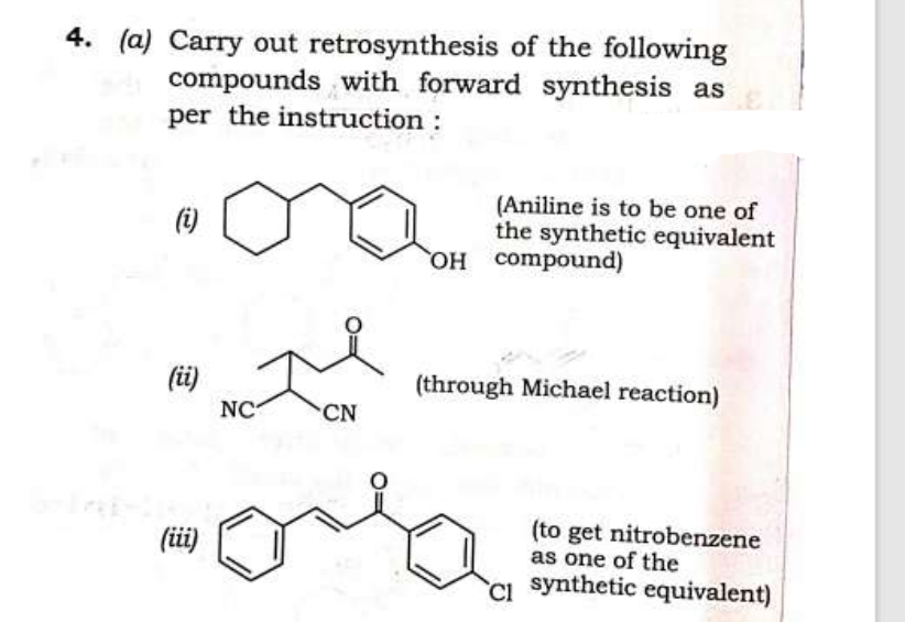 4. (a) Carry out retrosynthesis of the following
compounds with forward synthesis as
per the instruction :
(i)
(ii)
(iii)
NC
CN
(Aniline is to be one of
the synthetic equivalent
OH compound)
(through Michael reaction)
(to get nitrobenzene
as one of the
CI synthetic equivalent)
