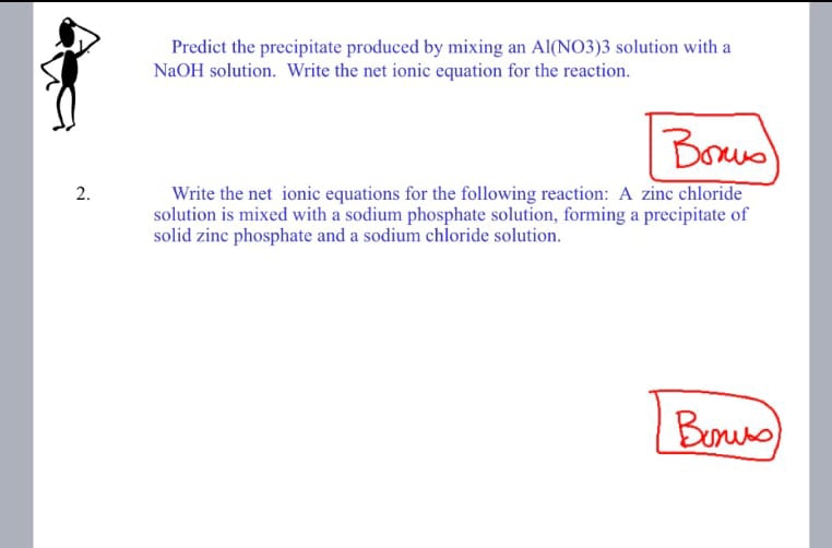 2.
Predict the precipitate produced by mixing an Al(NO3)3 solution with a
NaOH solution. Write the net ionic equation for the reaction.
Важно!
Write the net ionic equations for the following reaction: A zinc chloride
solution is mixed with a sodium phosphate solution, forming a precipitate of
solid zinc phosphate and a sodium chloride solution.
Bunuss)
