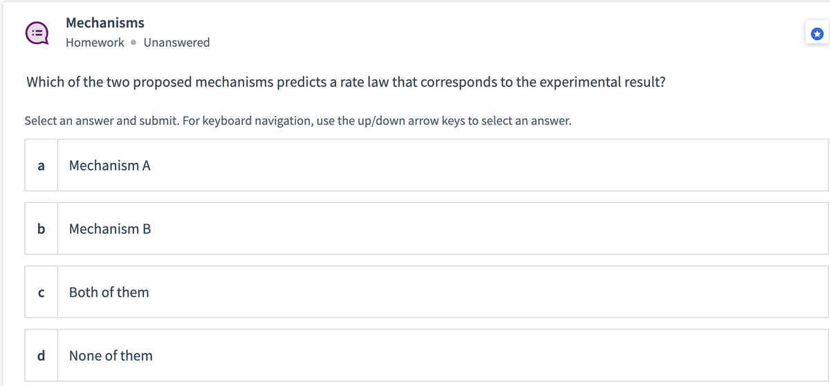 Which of the two proposed mechanisms predicts a rate law that corresponds to the experimental result?
Select an answer and submit. For keyboard navigation, use the up/down arrow keys to select an answer.
a
b
Mechanisms
Homework. Unanswered
с
d
Mechanism A
Mechanism B
Both of them
None of them