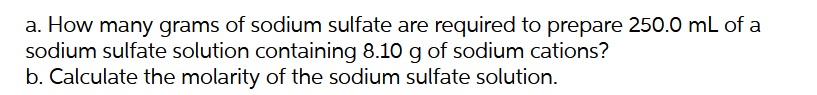 a. How many grams of sodium sulfate are required to prepare 250.0 mL of a
sodium sulfate solution containing 8.10 g of sodium cations?
b. Calculate the molarity of the sodium sulfate solution.