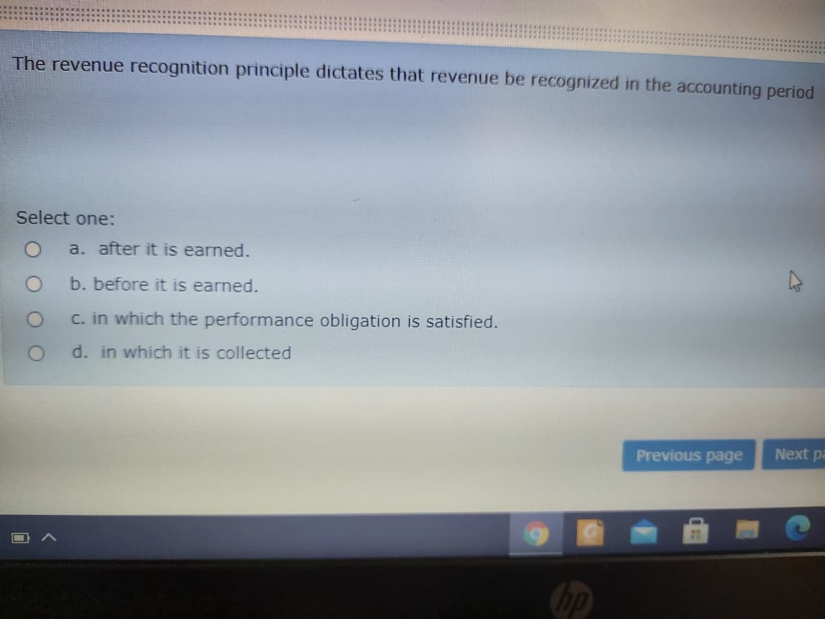 The revenue recognition principle dictates that revenue be recognized in the accounting period
Select one:
a. after it is earned.
b. before it is earned.
wh
the performance obligation is satisfied.
C.
d. in which it is collected
Previous page
Next pa
hp
