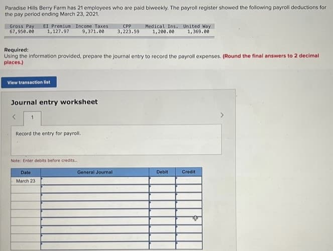 Paradise Hills Berry Farm has 21 employees who are paid biweekly. The payroll register showed the following payroll deductions for
the pay period ending March 23, 2021.
Gross Pay EI Premium Income Taxes
67,950.00
1,127.97
9,371.00
CPP
3,223.59
Medical Ins. United Way
1,200.00 1,369.00
Required:
Using the information provided, prepare the journal entry to record the payroll expenses. (Round the final answers to 2 decimal
places.)
View transaction list
Journal entry worksheet
1
Record the entry for payroll.
Note: Enter debits before credits..
Date
March 23
General Journal
Debit
Credit