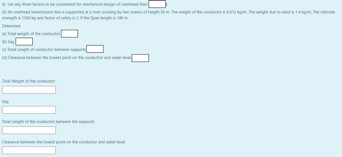 (i) List any three factors to be considered for mechanical design of overhead lines
(ii) An overhead transmission line is supported at a river crossing by two towers of height 36 m. The weight of the conductor is 0.412 kg/m. The weight due to wind is 1.4 kg/m. The ultimate
strength is 1500 kg and factor of safety is 3. If the Span length is 140 m.
Determine
(a) Total weight of the conductor
(b) Sag
(c) Total Length of conductor between supports
(d) Clearance between the lowest point on the conductor and water level.
Total Weight of the conductor
Sag
Total Length of the conductor between the supports
Clearance between the lowest point on the conductor and water level
