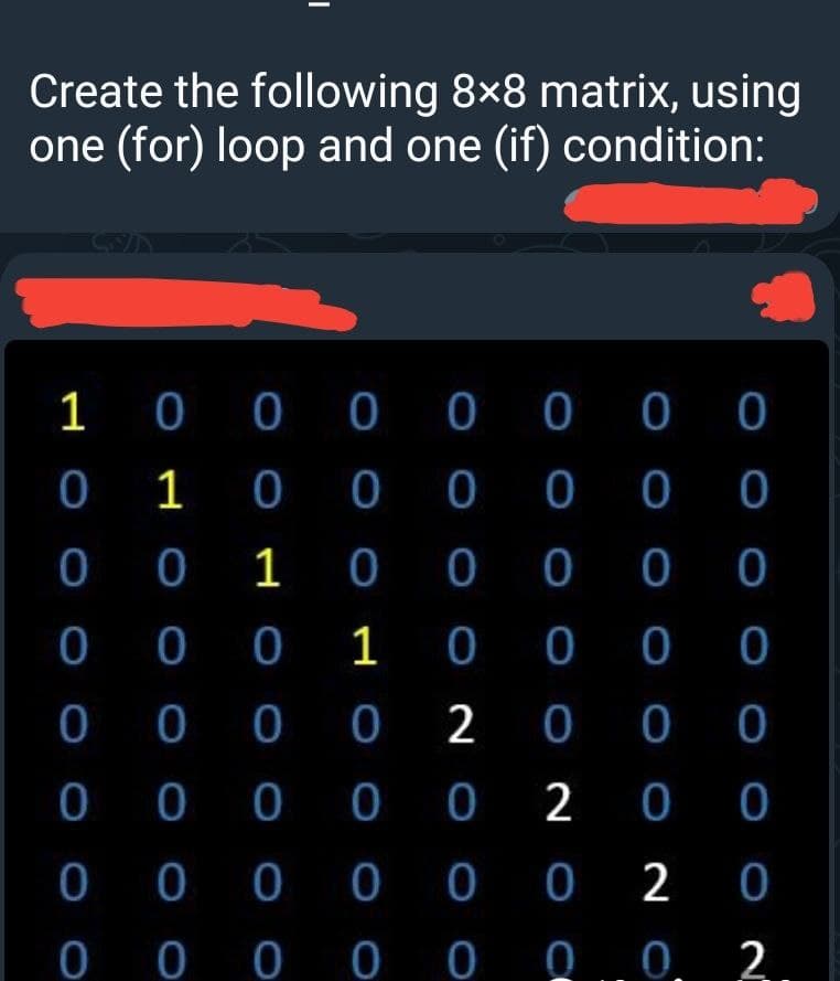 Create the following 8×8 matrix, using
one (for) loop and one (if) condition:
1 0 0 0 0 0 00
0 1 0 0 0 0 0
0 0 1 0 0 0 0
0 0 0 1 0
0 0
0
0 0 0 0 2
0 0
0 0 0 0 0 2 0
0 0 0 0 0 0 2
0 00 0 00 .
O O O O O O2
