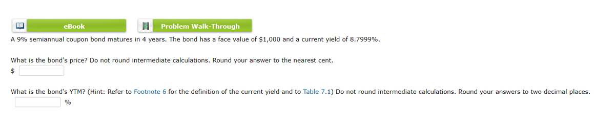 eBook
Problem Walk-Through
A 9% semiannual coupon bond matures in 4 years. The bond has a face value of $1,000 and a current yield of 8.7999%.
What is the bond's price? Do not round intermediate calculations. Round your answer to the nearest cent.
2$
What is the bond's YTM? (Hint: Refer to Footnote 6 for the definition of the current yield and to Table 7.1) Do not round intermediate calculations. Round your answers to two decimal places.
%
