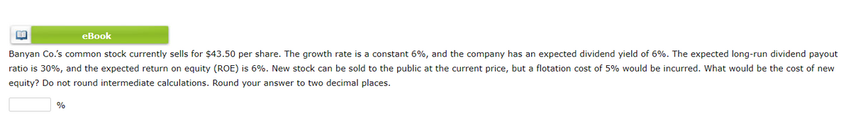 eBook
Banyan Co.'s common stock currently sells for $43.50 per share. The growth rate is a constant 6%, and the company has an expected dividend yield of 6%. The expected long-run dividend payout
ratio is 30%, and the expected return on equity (ROE) is 6%. New stock can be sold to the public at the current price, but a flotation cost of 5% would be incurred. Wwhat would be the cost of new
equity? Do not round intermediate calculations. Round your answer to two decimal places.
%
