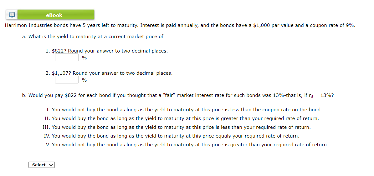 еВook
Harrimon Industries bonds have 5 years left to maturity. Interest is paid annually, and the bonds have a $1,000 par value and a coupon rate of 9%.
a. What is the yield to maturity at a current market price of
1. $822? Round your answer to two decimal places.
%
2. $1,107? Round your answer to two decimal places.
%
b. Would you pay $822 for each bond if you thought that a "fair" market interest rate for such bonds was 13%-that is, if ra = 13%?
I. You would not buy the bond as long as the yield to maturity at this price is less than the coupon rate on the bond.
II. You would buy the bond as long as the yield to maturity at this price is greater than your required rate of return.
III. You would buy the bond as long as the yield to maturity at this price is less than your required rate of return.
IV. You would buy the bond as long as the yield to maturity at this price equals your required rate of return.
You would not buy the bond as long as the yield to maturity at this price is greater than your required rate of return.
-Select- v
